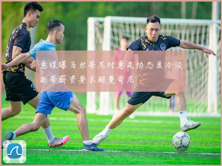 意媒曝马尔蒂尼对意足协态度冷淡孔蒂薪资要求超曼奇尼