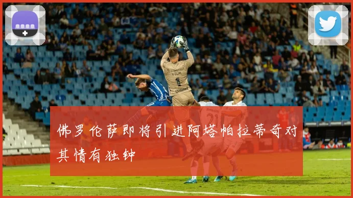 佛罗伦萨即将引进阿塔帕拉蒂奇对其情有独钟