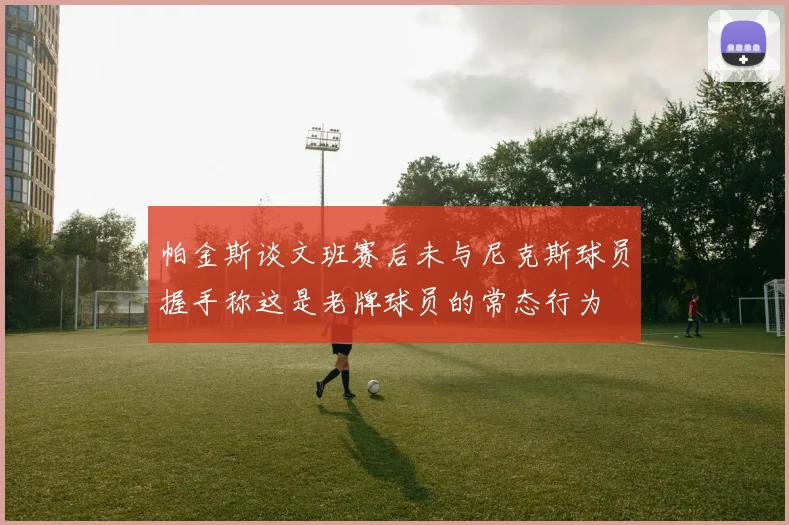 帕金斯谈文班赛后未与尼克斯球员握手称这是老牌球员的常态行为