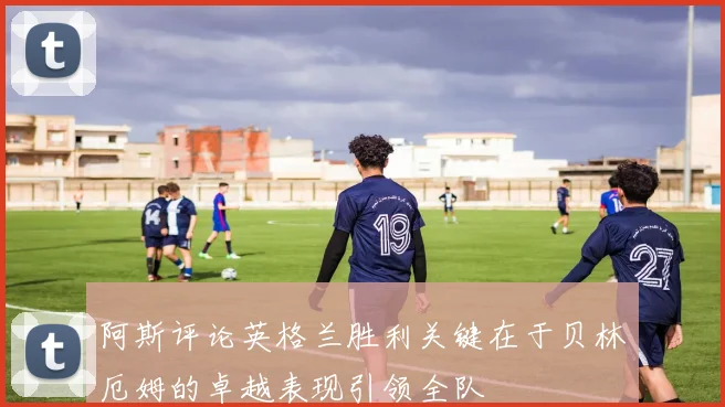 阿斯评论英格兰胜利关键在于贝林厄姆的卓越表现引领全队