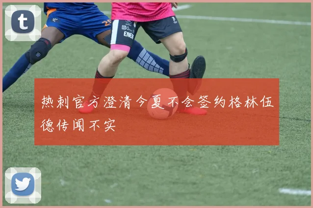 热刺官方澄清今夏不会签约格林伍德传闻不实
