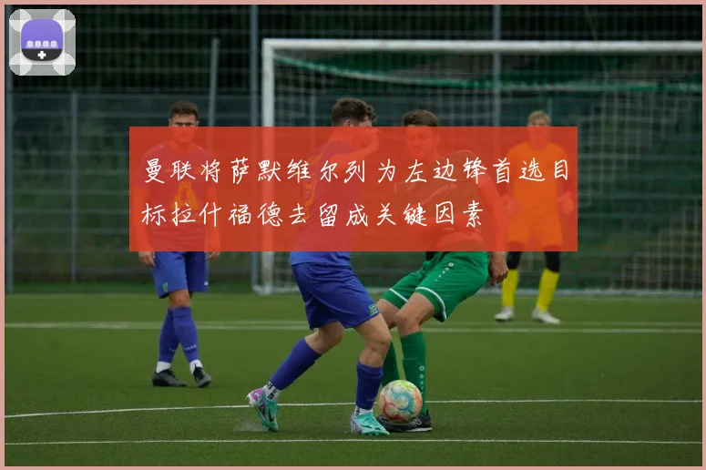 曼联将萨默维尔列为左边锋首选目标拉什福德去留成关键因素