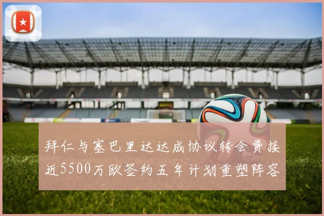 拜仁与塞巴里达达成协议转会费接近5500万欧签约五年计划重塑阵容