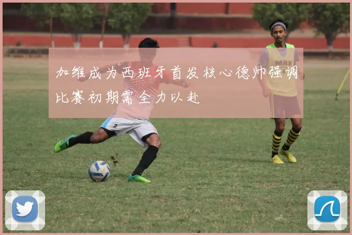加维成为西班牙首发核心德帅强调比赛初期需全力以赴
