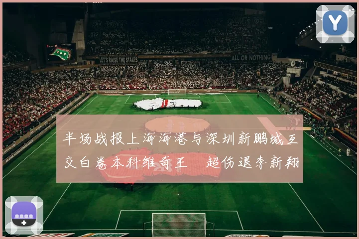 半场战报上海海港与深圳新鹏城互交白卷本科维奇王燊超伤退李新翔错失良机