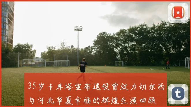 35岁卡库塔宣布退役曾效力切尔西与河北华夏幸福的辉煌生涯回顾
