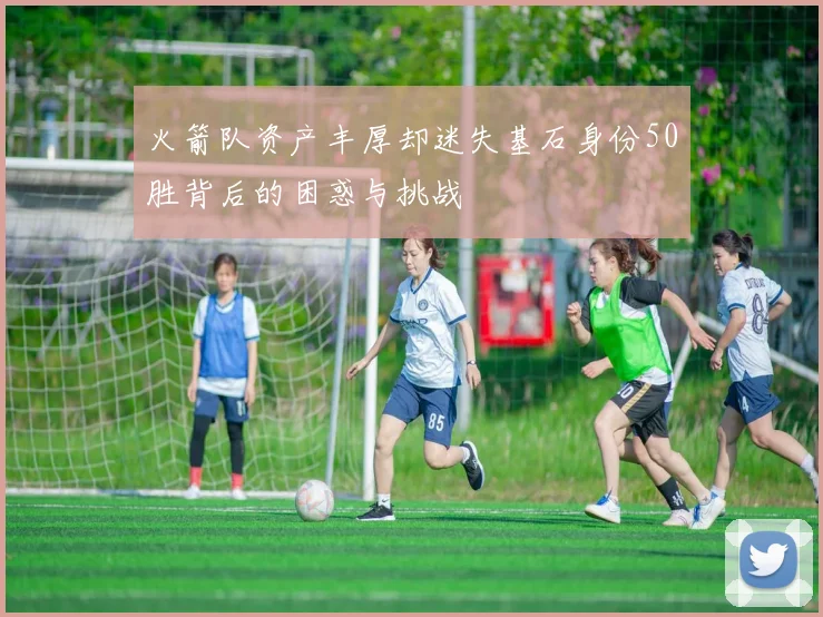 火箭队资产丰厚却迷失基石身份50胜背后的困惑与挑战