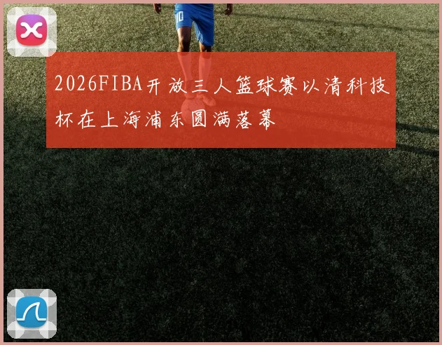 2026FIBA开放三人篮球赛以清科技杯在上海浦东圆满落幕