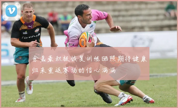 余嘉豪积极恢复训练晒照期待健康归来重返赛场的信心满满