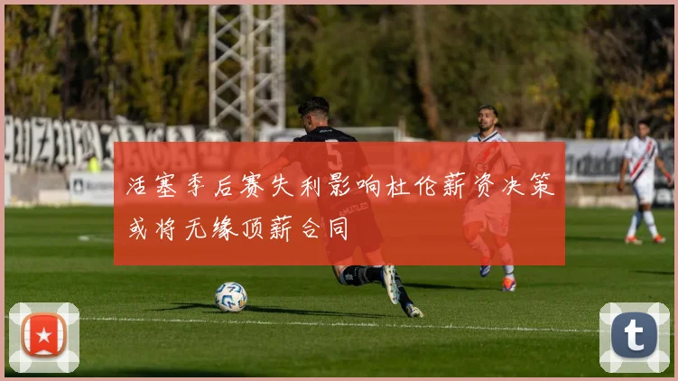 活塞季后赛失利影响杜伦薪资决策或将无缘顶薪合同