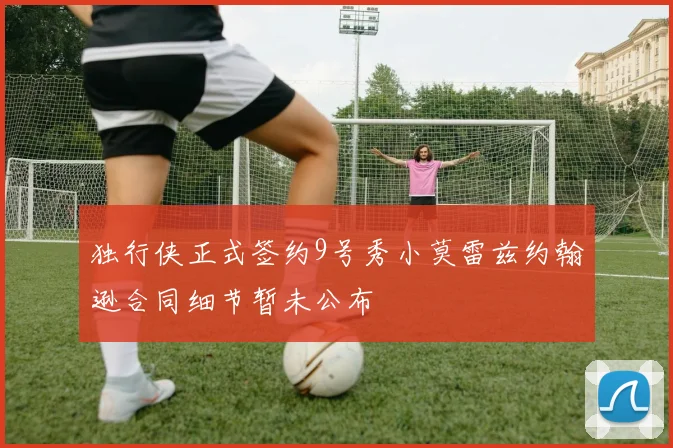 独行侠正式签约9号秀小莫雷兹约翰逊合同细节暂未公布