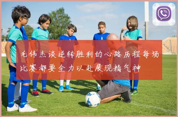 毛伟杰谈逆转胜利的心路历程每场比赛都要全力以赴展现精气神