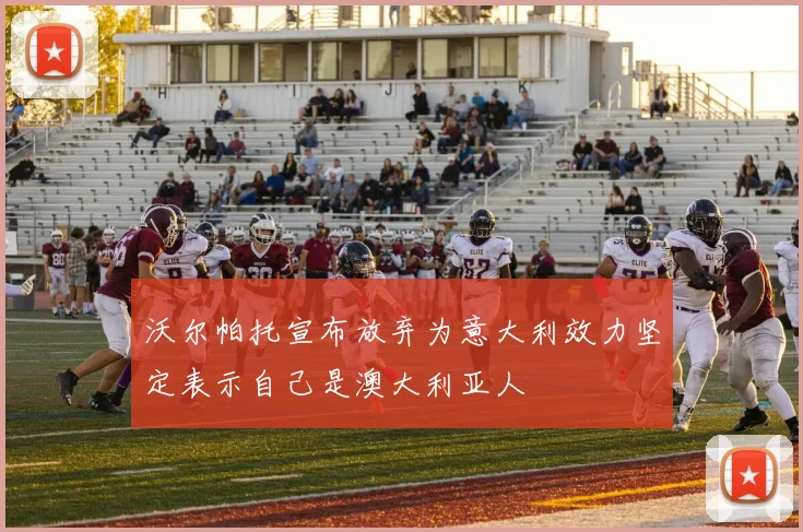 沃尔帕托宣布放弃为意大利效力坚定表示自己是澳大利亚人