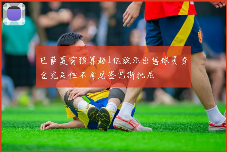 巴萨夏窗预算超1亿欧元出售球员资金充足但不考虑签巴斯托尼