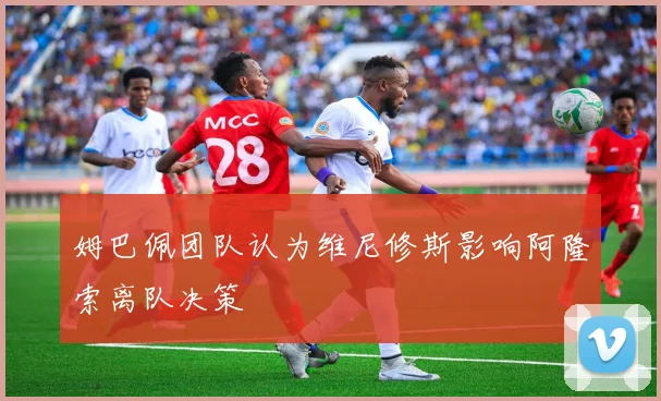 姆巴佩团队认为维尼修斯影响阿隆索离队决策