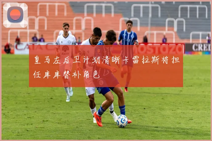 皇马左后卫计划清晰卡雷拉斯将担任库库替补角色