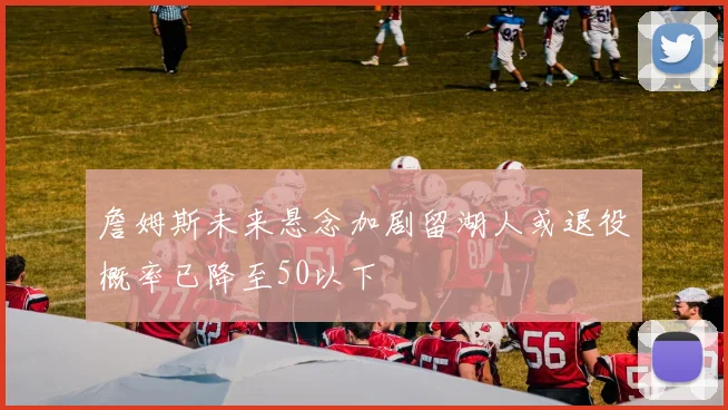 詹姆斯未来悬念加剧留湖人或退役概率已降至50以下